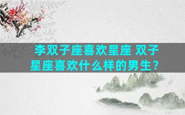 李双子座喜欢星座 双子星座喜欢什么样的男生？